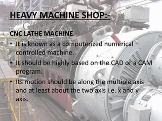 HEAVY MACHINE SHOP:-
CNC LATHE MACHINE:-
• It is known as a computerized numerical
controlled machine.
• It should be highly based on the CAD or a CAM
program.
• Its motion should be along the multiple axis
and at least about the two axis i.e. x and y
axis.
 