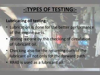 -:TYPES OF TESTING:-
Lubricating oil testing:-
• Lubrication is done for the better performance
of the engine parts.
• Testing is done by the checking of circulation
of lubricant oil.
• Checking also for the returning path of the
lubricant oil not only for the forward path.
• RR40 is used as a lubricant oil.
 