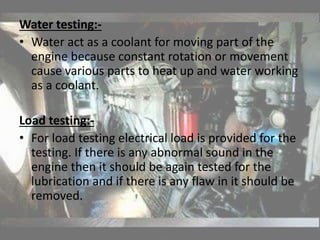 Water testing:-
• Water act as a coolant for moving part of the
engine because constant rotation or movement
cause various parts to heat up and water working
as a coolant.
Load testing:-
• For load testing electrical load is provided for the
testing. If there is any abnormal sound in the
engine then it should be again tested for the
lubrication and if there is any flaw in it should be
removed.
 
