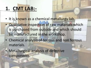 1. CMT LAB:-
• It is known as a chemical metallurgy lab.
• Qualitative inspection of raw materials which
is purchased from outside and which should
be manufactured in the workshop.
• Chemical analysis of ferrous and non ferrous
materials.
• Metallurgical analysis of defective
components.
 