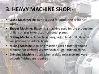 3. HEAVY MACHINE SHOP:-
• Lathe Machine: The lathe is used for producing cylindrical
work..
• Shaper Machine: Shaper is a machine used for the production
of flat surfaces in vertical, horizontal planes.
• Drilling Machine: A machine designed to hold drill bits which
will produce cylindrical holes.
• Milling Machine :A milling machine uses a rotating tool to
produce flat surfaces. A very flexible, light-duty machine.
• Grinding Machine : Used when a close tolerance and very
smooth finishes are required .
 