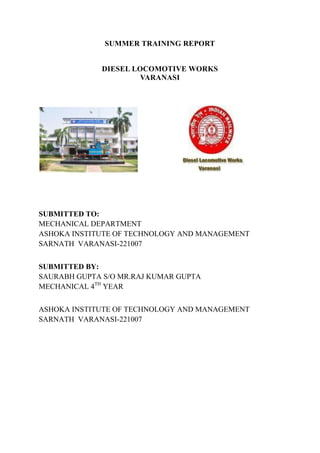 SUMMER TRAINING REPORT
DIESEL LOCOMOTIVE WORKS
VARANASI
SUBMITTED TO:
MECHANICAL DEPARTMENT
ASHOKA INSTITUTE OF TECHNOLOGY AND MANAGEMENT
SARNATH VARANASI-221007
SUBMITTED BY:
SAURABH GUPTA S/O MR.RAJ KUMAR GUPTA
MECHANICAL 4TH
YEAR
ASHOKA INSTITUTE OF TECHNOLOGY AND MANAGEMENT
SARNATH VARANASI-221007
 