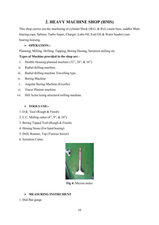 10
2. HEAVY MACHINE SHOP (HMS)
This shop carries out the machining of cylinder block (M.G. & B.G.) main base, saddler Main
bearing caps, Splines, Turbo Super, Charger, Lube Oil, Fuel Oil & Water header) cam
bearing housing.
 OPERATION:-
Planning, Milling, Drilling, Tapping, Boring Honing, Serration milling etc.
Types of Machine provided in the shop are:-
i. Double Housing planned machine (32”, 24‟, & 16‟).
ii. Radial drilling machine.
iii. Radial drilling machine Travelling type.
iv. Boring Machine
v. Angular Boring Machine (Excello)
vi. Tracer Planner machine.
vii. Hill Acme koing structural milling machine.
 TOOLS USE:-
1. O.K. Tool (Rough & Finish)
2. C.C. Milling cutter (4”, 9”, & 10”)
3. Boring Tipped Tool (Rough & Finish)
4. Honing Stone (For hand honing)
5. Drill, Reamer, Top (Various Seizer)
6. Serration Cutter.
Fig 4: Micron meter
 MEASURING INSTRUMENT
1. Dial Bar gauge
 