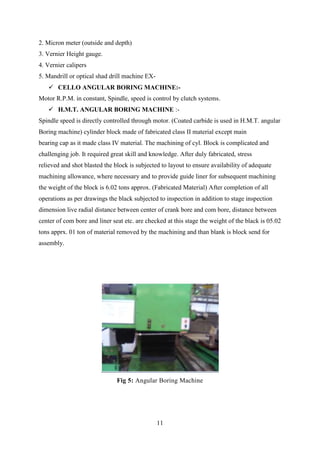 11
2. Micron meter (outside and depth)
3. Vernier Height gauge.
4. Vernier calipers
5. Mandrill or optical shad drill machine EX-
 CELLO ANGULAR BORING MACHINE:-
Motor R.P.M. in constant, Spindle, speed is control by clutch systems.
 H.M.T. ANGULAR BORING MACHINE :-
Spindle speed is directly controlled through motor. (Coated carbide is used in H.M.T. angular
Boring machine) cylinder block made of fabricated class II material except main
bearing cap as it made class IV material. The machining of cyl. Block is complicated and
challenging job. It required great skill and knowledge. After duly fabricated, stress
relieved and shot blasted the block is subjected to layout to ensure availability of adequate
machining allowance, where necessary and to provide guide liner for subsequent machining
the weight of the block is 6.02 tons approx. (Fabricated Material) After completion of all
operations as per drawings the black subjected to inspection in addition to stage inspection
dimension live radial distance between center of crank bore and com bore, distance between
center of com bore and liner seat etc. are checked at this stage the weight of the black is 05.02
tons apprx. 01 ton of material removed by the machining and than blank is block send for
assembly.
Fig 5: Angular Boring Machine
 