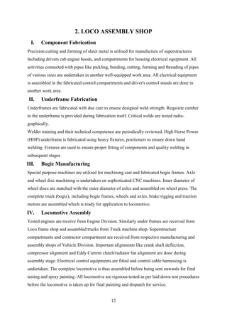 12
2. LOCO ASSEMBLY SHOP
I. Component Fabrication
Precision cutting and forming of sheet metal is utilised for manufacture of superstructures
Including drivers cab engine hoods, and compartments for housing electrical equipment. All
activities connected with pipes like pickling, bending, cutting, forming and threading of pipes
of various sizes are undertaken in another well-equipped work area. All electrical equipment
is assembled in the fabricated control compartments and driver's control stands are done in
another work area.
II. Underframe Fabrication
Underframes are fabricated with due care to ensure designed weld strength. Requisite camber
to the underframe is provided during fabrication itself. Critical welds are tested radio-
graphically.
Welder training and their technical competence are periodically reviewed. High Horse Power
(HHP) underframe is fabricated using heavy fixtures, positioners to ensure down hand
welding. Fixtures are used to ensure proper fitting of components and quality welding in
subsequent stages.
III. Bogie Manufacturing
Special purpose machines are utilized for machining cast and fabricated bogie frames. Axle
and wheel disc machining is undertaken on sophisticated CNC machines. Inner diameter of
wheel discs are matched with the outer diameter of axles and assembled on wheel press. The
complete truck (bogie), including bogie frames, wheels and axles, brake rigging and traction
motors are assembled which is ready for application to locomotive.
IV. Locomotive Assembly
Tested engines are receive from Engine Division. Similarly under frames are received from
Loco frame shop and assembled trucks from Truck machine shop. Superstructure
compartments and contractor compartment are received from respective manufacturing and
assembly shops of Vehicle Division. Important alignments like crank shaft deflection,
compressor alignment and Eddy Current clutch/radiator fan alignment are done during
assembly stage. Electrical control equipments are fitted and control cable harnessing is
undertaken. The complete locomotive is thus assembled before being sent onwards for final
testing and spray painting. All locomotive are rigorous tested as per laid down test procedures
before the locomotive is taken up for final painting and dispatch for service.
 