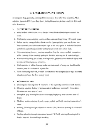 14
3. LPS (LOCO PAINT SHOP)
In loco paint shop, generally painting of locomotives is done after final assembly .After
painting, it goes to LTS (Loco Test Shop) for final inspection & after which it is delivered
to its destination.
 SAFETY PRECAUTIONS:
1. Every worker should wear PPE’s (Proper Protection Equipments) and then do his
work.
2. While doing spray painting, compressed air pressure should being 4-5 kg/cm2 range.
3. Before starting spray painting, check whether (spray painting gun, nozzle/cap, pan
haze connector, suction haze filter) are tight or not and tighten it. Remove old cotton
cloth from suction haze assembly and tie/fasten it with new cotton cloth.
4. After completing the spray painting operation, close the compressed air connection,
while cleaning airless painting spray gun .Remove painting gun & lock the trigger.
5. While cleaning spray gun of PFT painting device, properly close the knob tightly and
even close the compressed air supply.
6. While painting or while cleaning, make sure that nozzle of spray gun should not be
towards your face or towards anyone else.
7. After completing the work, workers should ensure that compressed air pipe should be
placed properly on the floor near air point.
 WORKING IN LPS:
1. Cleaning and masking inner & outer area of the engine by compressed air& thinner.
2. Cleaning, sanding, dusting by compressed air and primer painting by Epoxy Zinc
Phosphate on outer side of Loco.
3. Doing H.R gray painting inside as well as applying Epoxy putty on outer parts of
Locos.
4. Masking, sanding, dusting through compressed air and finish painting inside driver’s
cabin.
5. Sanding, cleaning through compressed air and Epoxy Surfacer painting on outer areas
of Loco.
6. Sanding, cleaning through compressed air and P.U finish painting (2 coating) of1st
Border area and then masking & marking.
 