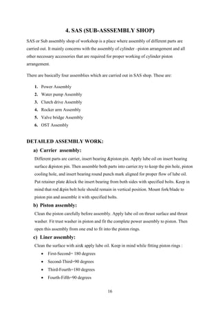 16
4. SAS (SUB-ASSSEMBLY SHOP)
SAS or Sub assembly shop of workshop is a place where assembly of different parts are
carried out. It mainly concerns with the assembly of cylinder –piston arrangement and all
other necessary accessories that are required for proper working of cylinder piston
arrangement.
There are basically four assemblies which are carried out in SAS shop. These are:
1. Power Assembly
2. Water pump Assembly
3. Clutch drive Assembly
4. Rocker arm Assembly
5. Valve bridge Assembly
6. OST Assembly
DETAILED ASSEMBLY WORK:
a) Carrier assembly:
Different parts are carrier, insert bearing &piston pin. Apply lube oil on insert bearing
surface &piston pin. Then assemble both parts into carrier.try to keep the pin hole, piston
cooling hole, and insert bearing round punch mark aligned for proper flow of lube oil.
Put retainer plate &lock the insert bearing from both sides with specified bolts. Keep in
mind that rod &pin bolt hole should remain in vertical position. Mount fork/blade to
piston pin and assemble it with specified bolts.
b) Piston assembly:
Clean the piston carefully before assembly. Apply lube oil on thrust surface and thrust
washer. Fit trust washer in piston and fit the complete power assembly to piston. Then
open this assembly from one end to fit into the piston rings.
c) Liner assembly:
Clean the surface with air& apply lube oil. Keep in mind while fitting piston rings :
 First-Second= 180 degrees
 Second-Third=90 degrees
 Third-Fourth=180 degrees
 Fourth-Fifth=90 degrees
 