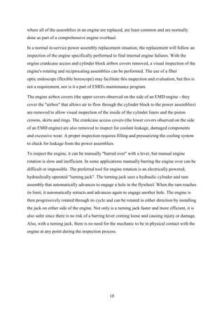 18
where all of the assemblies in an engine are replaced, are least common and are normally
done as part of a comprehensive engine overhaul.
In a normal in-service power assembly replacement situation, the replacement will follow an
inspection of the engine specifically performed to find internal engine failures. With the
engine crankcase access and cylinder block airbox covers removed, a visual inspection of the
engine's rotating and reciprocating assemblies can be performed. The use of a fiber
optic endoscope (flexible borescope) may facilitate this inspection and evaluation, but this is
not a requirement, nor is it a part of EMD's maintenance program.
The engine airbox covers (the upper covers observed on the side of an EMD engine - they
cover the "airbox" that allows air to flow through the cylinder block to the power assemblies)
are removed to allow visual inspection of the inside of the cylinder liners and the piston
crowns, skirts and rings. The crankcase access covers (the lower covers observed on the side
of an EMD engine) are also removed to inspect for coolant leakage, damaged components
and excessive wear. A proper inspection requires filling and pressurizing the cooling system
to check for leakage from the power assemblies.
To inspect the engine, it can be manually "barred over" with a lever, but manual engine
rotation is slow and inefficient. In some applications manually barring the engine over can be
difficult or impossible. The preferred tool for engine rotation is an electrically powered,
hydraulically operated "turning jack". The turning jack uses a hydraulic cylinder and ram
assembly that automatically advances to engage a hole in the flywheel. When the ram reaches
its limit, it automatically retracts and advances again to engage another hole. The engine is
then progressively rotated through its cycle and can be rotated in either direction by installing
the jack on either side of the engine. Not only is a turning jack faster and more efficient, it is
also safer since there is no risk of a barring lever coming loose and causing injury or damage.
Also, with a turning jack, there is no need for the mechanic to be in physical contact with the
engine at any point during the inspection process.
 