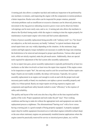 20
A turning jack also allows a complete top deck and crankcase inspection to be performed by
one mechanic in minutes, and inspecting the engine with the components in motion produces
a better inspection. Rocker arm rollers can be inspected for proper rotation, potential
valvetrain problems such as insufficient or excessive clearance can be observed, piston ring
movement in the ring grooves indicating excessive groove wear can be observed, broken
valvesprings can be more easily seen, and so on. A turning jack also allows the mechanic to
observe the flywheel timing marks while the engine is rotating to time the engine properly for
maintenance or post-repair engine valve-train and fuel-system adjustments.
Claims of power assembly replacement being possible with "ordinary tools" in a "few hours"
are subjective, as the tools necessary are hardly "ordinary" in typical mechanic shops and
actual repair times can vary widely depending on the situation. At the minimum, large
sockets and high-capacity torque multipliers are necessary to enable the large nuts retaining
the hold-downs to be removed and retorqued to proper specifications. Various other special
tools, while not strictly required, make the job much easier. Additionally, there are special
tools required for adjustment of the fuel system after assembly replacement.
As far as repair time goes, power assembly replacement is typically performed by at least two
mechanics so the labor involved is at least twice the repair time required. If the engine comes
in for inspection or repair "hot", the unit may need to cool for several hours before repairs can
begin. If parts are not readily available, the delays will increase. Typically, for a power
assembly replacement in an engine cool enough to work on and with the proper tools and
necessary parts readily at hand, two mechanics can replace a power assembly properly and
safely in a 4-hour period. Rarely are major repairs involving expensive engines and
components and significant safety hazards rushed to create "efficiency" at the expense of
safety and reliability.
The quality and layout of the work area also has a big effect on the time required and the
quality of the work. Proper equipment and tools make the job "easy". Poor working
conditions and having to make do without the appropriate tools and equipment can make the
replacement process a nightmare. The aforementioned "barring over" with a lever versus
having a turning jack is a good example of being properly equipped. A properly equipped
repair shop for mobile equipment (locomotives) or individual engines (rebuild/overhaul shop)
or the area where stationary engines are permanently installed (marine applications where the
engine cannot be practically removed for service or electrical power plants, etc.) will be
 