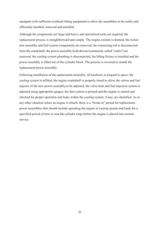 21
equipped with sufficient overhead lifting equipment to allow the assemblies to be safely and
efficiently handled, removed and installed.
Although the components are large and heavy and specialized tools are required, the
replacement process is straightforward and simple. The engine coolant is drained, the rocker
arm assembly and fuel system components are removed, the connecting rod is disconnected
from the crankshaft, the power assembly hold-downs (commonly called "crabs") are
removed, the cooling system plumbing is disconnected, the lifting fixture is installed and the
power assembly is lifted out of the cylinder block. The process is reversed to install the
replacement power assembly.
Following installation of the replacement assembly, all hardware is torqued to specs, the
cooling system is refilled, the engine crankshaft is properly timed to allow the valves and fuel
injector of the new power assembly to be adjusted, the valve train and fuel injection system is
adjusted using appropriate gauges, the fuel system is primed and the engine is started and
checked for proper operation and leaks within the cooling system, if any, are identified. As in
any other situation where an engine is rebuilt, there is a "break-in" period for replacement
power assemblies that should include operating the engine at varying speeds and loads for a
specified period of time to seat the cylinder rings before the engine is placed into normal
service.
 