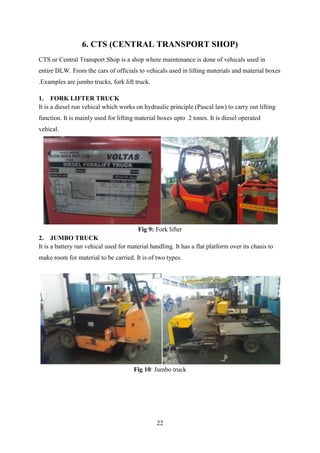 22
6. CTS (CENTRAL TRANSPORT SHOP)
CTS or Central Transport Shop is a shop where maintenance is done of vehicals used in
entire DLW. From the cars of officials to vehicals used in lifting materials and material boxes
.Examples are jumbo trucks, fork lift truck.
1. FORK LIFTER TRUCK
It is a diesel run vehical which works on hydraulic principle (Pascal law) to carry out lifting
function. It is mainly used for lifting material boxes upto 2 tones. It is diesel operated
vehical.
Fig 9: Fork lifter
2. JUMBO TRUCK
It is a battery run vehical used for material handling. It has a flat platform over its chasis to
make room for material to be carried. It is of two types.
Fig 10: Jumbo truck
 