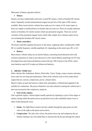 23
Main parts of battery operated vehicles:
 Motors:
Electric cars have traditionally used series wound DC motors, a form of brushed DC electric
motor. Separately excited and permanent magnet are just two of the types of DC motors
available. More recent electric vehicles have made use of a variety of AC motor types, as
these are simpler to build and have no brushes that can wear out. These are usually induction
motors or brushless AC electric motors which use permanent magnets. There are several
variations of the permanent magnet motor which offer simpler drive schemes and/or lower
cost including the brushless DC electric motor.
 Motor controllers:
The motor controller regulates the power to the motor, supplying either variable pulse width
DC or variable frequency variable amplitude AC, depending on the motor type, DC or AC.
 Battery:
Most electric vehicles today use an electric battery, consisting electrochemical cells with
external connections in order to provide power to the vehicle.Battery technology for EVs has
developed from early lead-acid batteries used in the late 19th Century to the 2010s, where
most batteries used in EVs today are lithium-ion batteries.
3. DIESEL VEHICALS
Other vehicles like Ambulance, Bolero, Pitch roller, Truck, Tempo, cranes, tractors and many
more came for servicing and maintenance. Most of the vehicles work on four stroke diesel
engine that are: suction, compression, power, exhaust stroke.
Diesel is taken as main fuel and air is taken from atmosphere, is filtered and supplied to the
cylinder for combustion. The power obtained is not only utilised in running the vehicles but it
also runs accessories like compressor, pump etc.
 Four-stroke engines
Like a gasoline engine, a diesel engine usually operates by repeating a cycle of four stages or
strokes, during which the piston moves up and down twice (the crankshaft rotates twice in
other words) during the cycle.
1. Intake: Air (light blue) is drawn into the cylinder through the open green air inlet
valve on the right as the piston moves down.
2. Compression: The inlet valve closes, the piston moves up, and compresses the air
mixture, heating it up. Fuel (dark blue) is injected into the hot gas through the central
 