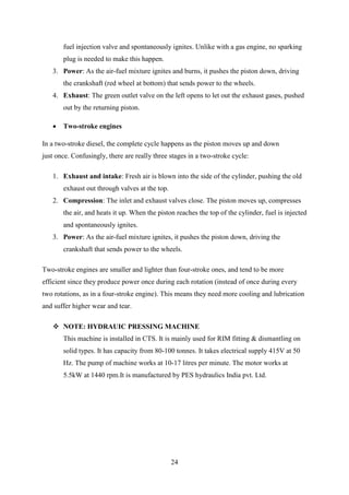24
fuel injection valve and spontaneously ignites. Unlike with a gas engine, no sparking
plug is needed to make this happen.
3. Power: As the air-fuel mixture ignites and burns, it pushes the piston down, driving
the crankshaft (red wheel at bottom) that sends power to the wheels.
4. Exhaust: The green outlet valve on the left opens to let out the exhaust gases, pushed
out by the returning piston.
 Two-stroke engines
In a two-stroke diesel, the complete cycle happens as the piston moves up and down
just once. Confusingly, there are really three stages in a two-stroke cycle:
1. Exhaust and intake: Fresh air is blown into the side of the cylinder, pushing the old
exhaust out through valves at the top.
2. Compression: The inlet and exhaust valves close. The piston moves up, compresses
the air, and heats it up. When the piston reaches the top of the cylinder, fuel is injected
and spontaneously ignites.
3. Power: As the air-fuel mixture ignites, it pushes the piston down, driving the
crankshaft that sends power to the wheels.
Two-stroke engines are smaller and lighter than four-stroke ones, and tend to be more
efficient since they produce power once during each rotation (instead of once during every
two rotations, as in a four-stroke engine). This means they need more cooling and lubrication
and suffer higher wear and tear.
 NOTE: HYDRAUIC PRESSING MACHINE
This machine is installed in CTS. It is mainly used for RIM fitting & dismantling on
solid types. It has capacity from 80-100 tonnes. It takes electrical supply 415V at 50
Hz. The pump of machine works at 10-17 litres per minute. The motor works at
5.5kW at 1440 rpm.It is manufactured by PES hydraulics India pvt. Ltd.
 