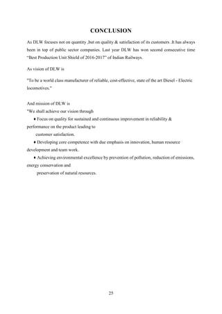 25
CONCLUSION
As DLW focuses not on quantity ,but on quality & satisfaction of its customers .It has always
been in top of public sector companies. Last year DLW has won second consecutive time
“Best Production Unit Shield of 2016-2017” of Indian Railways.
As vision of DLW is
"To be a world class manufacturer of reliable, cost-effective, state of the art Diesel - Electric
locomotives."
And mission of DLW is
"We shall achieve our vision through
♦ Focus on quality for sustained and continuous improvement in reliability &
performance on the product leading to
customer satisfaction.
♦ Developing core competence with due emphasis on innovation, human resource
development and team work.
♦ Achieving environmental excellence by prevention of pollution, reduction of emissions,
energy conservation and
preservation of natural resources.
 