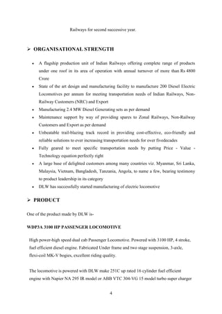 4
Railways for second successive year.
 ORGANISATIONAL STRENGTH
 A flagship production unit of Indian Railways offering complete range of products
under one roof in its area of operation with annual turnover of more than Rs 4800
Crore
 State of the art design and manufacturing facility to manufacture 200 Diesel Electric
Locomotives per annum for meeting transportation needs of Indian Railways, Non-
Railway Customers (NRC) and Export
 Manufacturing 2.4 MW Diesel Generating sets as per demand
 Maintenance support by way of providing spares to Zonal Railways, Non-Railway
Customers and Export as per demand
 Unbeatable trail-blazing track record in providing cost-effective, eco-friendly and
reliable solutions to ever increasing transportation needs for over fivedecades
 Fully geared to meet specific transportation needs by putting Price - Value -
Technology equation perfectly right
 A large base of delighted customers among many countries viz. Myanmar, Sri Lanka,
Malaysia, Vietnam, Bangladesh, Tanzania, Angola, to name a few, bearing testimony
to product leadership in its category
 DLW has successfully started manufacturing of electric locomotive
 PRODUCT
One of the product made by DLW is-
WDP3A 3100 HP PASSENGER LOCOMOTIVE
High power-high speed dual cab Passenger Locomotive. Powered with 3100 HP, 4 stroke,
fuel efficient diesel engine. Fabricated Under frame and two stage suspension, 3-axle,
flexi-coil MK-V bogies, excellent riding quality.
The locomotive is powered with DLW make 251C up rated 16 cylinder fuel efficient
engine with Napier NA 295 IR model or ABB VTC 304-VG 15 model turbo super charger
 