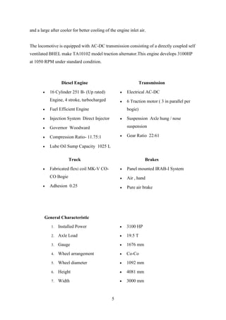 5
and a large after cooler for better cooling of the engine inlet air.
The locomotive is equipped with AC-DC transmission consisting of a directly coupled self
ventilated BHEL make TA10102 model traction alternator.This engine develops 3100HP
at 1050 RPM under standard condition.
Diesel Engine Transmission
 16 Cylinder 251 B- (Up rated)
Engine, 4 stroke, turbocharged
 Fuel Efficient Engine
 Injection System Direct Injector
 Governor Woodward
 Compression Ratio- 11.75:1
 Lube Oil Sump Capacity 1025 L
 Electrical AC-DC
 6 Traction motor ( 3 in parallel per
bogie)
 Suspension Axle hung / nose
suspension
 Gear Ratio 22:61
Truck Brakes
 Fabricated flexi coil MK-V CO-
CO Bogie
 Adhesion 0.25
 Panel mounted IRAB-I System
 Air , hand
 Pure air brake
General Characteristic
1. Installed Power
2. Axle Load
3. Gauge
4. Wheel arrangement
5. Wheel diameter
6. Height
7. Width
 3100 HP
 19.5 T
 1676 mm
 Co-Co
 1092 mm
 4081 mm
 3000 mm
 