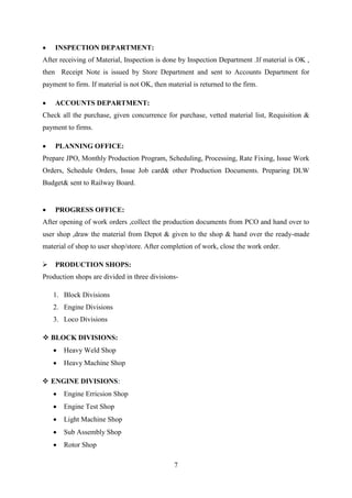 7
 INSPECTION DEPARTMENT:
After receiving of Material, Inspection is done by Inspection Department .If material is OK ,
then Receipt Note is issued by Store Department and sent to Accounts Department for
payment to firm. If material is not OK, then material is returned to the firm.
 ACCOUNTS DEPARTMENT:
Check all the purchase, given concurrence for purchase, vetted material list, Requisition &
payment to firms.
 PLANNING OFFICE:
Prepare JPO, Monthly Production Program, Scheduling, Processing, Rate Fixing, Issue Work
Orders, Schedule Orders, Issue Job card& other Production Documents. Preparing DLW
Budget& sent to Railway Board.
 PROGRESS OFFICE:
After opening of work orders ,collect the production documents from PCO and hand over to
user shop ,draw the material from Depot & given to the shop & hand over the ready-made
material of shop to user shop/store. After completion of work, close the work order.
 PRODUCTION SHOPS:
Production shops are divided in three divisions-
1. Block Divisions
2. Engine Divisions
3. Loco Divisions
 BLOCK DIVISIONS:
 Heavy Weld Shop
 Heavy Machine Shop
 ENGINE DIVISIONS:
 Engine Erricsion Shop
 Engine Test Shop
 Light Machine Shop
 Sub Assembly Shop
 Rotor Shop
 