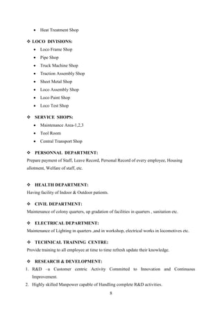 8
 Heat Treatment Shop
 LOCO DIVISIONS:
 Loco Frame Shop
 Pipe Shop
 Truck Machine Shop
 Traction Assembly Shop
 Sheet Metal Shop
 Loco Assembly Shop
 Loco Paint Shop
 Loco Test Shop
 SERVICE SHOPS:
 Maintenance Area-1,2,3
 Tool Room
 Central Transport Shop
 PERSONNAL DEPARTMENT:
Prepare payment of Staff, Leave Record, Personal Record of every employee, Housing
allotment, Welfare of staff, etc.
 HEALTH DEPARTMENT:
Having facility of Indoor & Outdoor patients.
 CIVIL DEPARTMENT:
Maintenance of colony quarters, up gradation of facilities in quarters , sanitation etc.
 ELECTRICAL DEPARTMENT:
Maintenance of Lighting in quarters ,and in workshop, electrical works in locomotives etc.
 TECHNICAL TRAINING CENTRE:
Provide training to all employee at time to time refresh update their knowledge.
 RESEARCH & DEVELOPMENT:
1. R&D –a Customer centric Activity Committed to Innovation and Continuous
Improvement.
2. Highly skilled Manpower capable of Handling complete R&D activities.
 