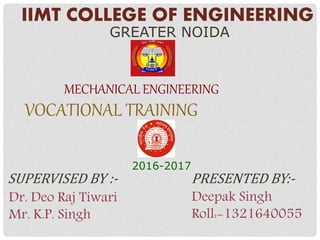 IIMT COLLEGE OF ENGINEERING
GREATER NOIDA
MECHANICAL ENGINEERING
2016-2017
VOCATIONAL TRAINING
SUPERVISED BY :- PRESENTED BY:-
Dr. Deo Raj Tiwari
Mr. K.P. Singh
Deepak Singh
Roll:-1321640055
 