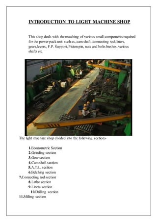 INTRODUCTION TO LIGHT MACHINE SHOP
This shop deals with the matching of various small components required
for the power pack unit such as, cam shaft, connecting rod, liners,
gears,levers, F.P. Support, Piston pin, nuts and bolts bushes, various
shafts etc.
The light machine shop divided into the following section:-
1.Econometric Section
2.Grinding section
3.Gear section
4.Cam shaft section
5.A.T.L. section
6.Belching section
7.Connecting rod section
8.Lathe section
9.Liners section
10.Drilling section
11.Milling section
 