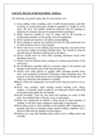 SAFETY RULES FOR MACHINE TOOLS:
The following are general safety rules for any machine tool:
1. Gears, pulleys, belts, couplings, ends of shafts having keyways, and other
revolving or reciprocating parts should be guarded to a height of 6 feet
above the floor. The guards should be removed only for repairing or
adjusting the machine and must be replaced before operating it.
2. Safety setscrews should be used in collars and on all revolving or
reciprocating members of the machine tool or its equipment.
3. Do not operate any machine tool without properlighting.
4. Never attempt to operate any machine tool until you fully understand how
it works and know how to stop it quickly.
5. Never wear loose or torn clothing and secure long hair, since these items
can become caught in revolving machine parts. Ties should be removed
and shirt sleeves should be rolled up above the elbow.
6. Gloves should never be worn when operating machinery except when
absolutely necessary.
7. Always stop the machine before cleaning it or taking measurements of the
work piece.
8. Do not lubricate a machine while it is in motion. Injury to the operator and
damage to the machine may result from this practice.
9. Always wear safety glasses or goggles while operating machine tools.
Also, wear respiratory protection if operation creates hazardous dust. All
persons in the area where power tools are being operated should also wear
safety eye protection and respirators as needed.
10.Know where tire extinguishers are located in the shop area and how to use
them.
11.Never wear jewellery while working around machine tools. Rings,
watches, or bracelets maybe caught in a revolving part which could result
in the hand being pulled into the machine.
12.Avoid horseplay. Tools are very sharp and machines are made of hard
steel. An accidental slip or fall may cause a serious injury.
13.Never use compressed air without a safety nozzle to clean machines or
clothing. It will blow sharp, dangerous metal chips a longdistance.
14.Never place tools or other materials on the machine table. Cluttering up a
machine with tools or materials creates unsafe working conditions. Use a
bench or table near the machine for this purpose.
15.Always use a rag when handling sharp cutters such as milling cutters and
end mills.
 