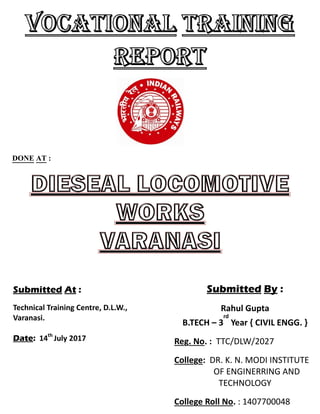 DONE AT :
Submitted At :
Technical Training Centre, D.L.W.,
Varanasi.
Date: 14th
July 2017
Submitted By :
Rahul Gupta
B.TECH – 3
rd
Year { CIVIL ENGG. }
Reg. No. : TTC/DLW/2027
College: DR. K. N. MODI INSTITUTE
OF ENGINERRING AND
TECHNOLOGY
College Roll No. : 1407700048
 