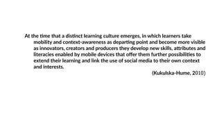 At the Wme that a disWnct learning culture emerges, in which learners take
mobility and context-awareness as deparWng point and become more visible
as innovators, creators and producers they develop new skills, aZributes and
literacies enabled by mobile devices that oﬀer them further possibiliWes to
extend their learning and link the use of social media to their own context
and interests.
(Kukulska-Hume, 2010)
 