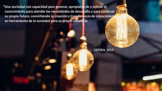 !3
“Una sociedad con capacidad para generar, apropiarse de y utilizar el
conocimiento para atender las necesidades de desarrollo y para construir
su propio futuro, convirtiendo la creación y transferencia de conocimiento
en herramienta de la sociedad para su propio beneficio
GEPSEA, 2015
Photo by Álvaro Serrano on Unsplash
 