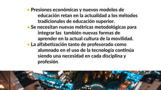 • Presiones económicas y nuevos modelos de
educación retan en la actualidad a los métodos
tradicionales de educación superior.
• Se necesitan nuevas métricas metodológicas para
integrar las también nuevas formas de
aprender en la actual cultura de la movilidad.
• La alfabeWzación tanto de profesorado como
alumnado en el uso de la tecnología conWnúa
siendo una necesidad en cada disciplina y
profesión
 