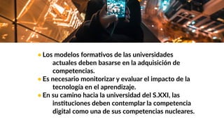 • Los modelos formaWvos de las universidades
actuales deben basarse en la adquisición de
competencias.
• Es necesario monitorizar y evaluar el impacto de la
tecnología en el aprendizaje.
• En su camino hacia la universidad del S.XXI, las
insWtuciones deben contemplar la competencia
digital como una de sus competencias nucleares.
 