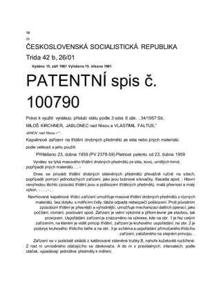 10
20
ČESKOSLOVENSKÁ SOCIALISTICKÁ REPUBLIKA
Trida 42 b, 26/01
Vydáno 15. září 1961 Vyloženo 15. března 1961
PATENTNÍ spis č.
100790
Právo k využití vynálezu přísluší státu podle 3 odst. 6 zák. . 34/1957 Sb.
MILOŠ KIRCHNER, JABLONEC nad Nisou a VLASTIMIL FALTUS,”
JANOV nad Nisou • " .
Kapalinové zařízení na třídění drobných předmětů ze skla nebo jiných materiálů
podle velikosti a jeho použití
Přihlášeno 23. dubna 1959 (PV 2378-59) Platnost patentu od 23. dubna 1959
Vynález se týká masového třídění drobných předmětů ze skla, kovů, umělých hmot,
popřípadě jiných materiálů. . . -
Dnes se provádí třídění drobných skleněných předmětů převážně ručně na sítech,
popřípadě pomocí jednoduchých zařízení, jako jsou bubnové sítovačky, třasadla apod. : Hlavní
nevýhodou těchto způsobů třídění jsou a poškození tříděných předmětů, malá přesnost a malý
výkon. : : . , - , :
Navrhované kapalinové třídicí zařízení umožňuje masové třídění drobných předmětů z různých
materiálů, bez dotyku s měřicími čidly, täkže odpadá nebezpečí poškození. Proti původním
způsobům třídění je přesnější a výhodnější, umožňuje mechanizaci dalších operací, jako
počítání, rovnání, postování apod. Zařízení je velmi výkonné a přitom levné jak stavbou, tak
provozem. Uspořádání zařízení je znázorněno na výkrese, kde na obr. 1 je řez celým
zařízením, na kterém je vidět princip třídění, zařízení je kruhového uspořádání; na obr. 2 je
půdorys kruhového třídicího talíře a na obr. 3 je schéma a uspořádání přímočarého třídicího
zařízení, založeného na stejném principu. .
Zařízení se v podstatě skládá z kalibrované skleněné trubky B, nahoře kuželovitě rozšířené.
Z nad ní umístěného otáčejícího se dávkovače. A do ní v pravidelných. intervalech, podle
otáček, vypadávají jednotlivé předměty k měření.
 
