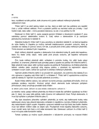 40
2 100790
leso, rozdělené na tolik políček, kolik chceme mít z jedné velikosti měřených předmětů
velikostních čísel.
Třídicí talíř C se otočí jednou kolem za čas, který je delší než čas potřebný pro největší
číslo z určité měřené velikosti. První a poslední políčko se nechává volné pro zmetky – buď
hodně malé, nebo velké – mimo povolené tolerance, na obr. 2 viz políčka 0 a VII.
Dávkovač A, třídicí talíř C, spolu spojené pevným hřídelem s kloubovými spojkami F, jsou
naháněny pomocí elektrického motoru E. Celý náhon s dávkovačem A je zachycen
jednoduchou konstrukcí k nádobě D.
Skleněná trubka B i třídicí talíř C jsou ponořeny ve skleněné nádobě D, ve které je kapalina
do výše hladiny H. Kapalinu je možno nahradit stabilizovaným proudem vzduchu, který je
zaveden do nádoby D pomocí otvoru CH tak, a proudil proti směru pádu měřených předmětů.
Tímto otvorem se nádoba D plní i kapalinou.
Když měřený předmět vypadne z dávkovače A do skleněné trubky B, padá dolů kapalinou,
která mu klade určitý odpor, nebo padá proti proudu vzduchu, jeli kapalina nahrazena
vzduchem. -
Čím bude měřený předmět větší, vzhledem k průměru trubky, tím větší bude odpor
prostředí, to znamená, předmět bude pomaleji padat a spadne do políčka VVI. třídicího talíře C.
Malý předmět malý odpor větší rychlost spadne do políčka III. Podstatné je, že tříděné předměty
během volného pádu zaujímají vždy stejnou polohu, v závislosti na nejmenším odporu
vzhledem k svým osám, čehož lze využívat i k orientaci měřených předmětů.
Vyjímání plného třídicího talíře C se provádí tím způsobem, že uvolníme víko nádoby D a s
ním vyjmeme z kapaliny celý třídicí talíř C i s hřídelem F. Třídicí talíř C vyprázdníme a vložíme
zpět do nádoby D. Vyjímání se provádí jedenkrát za směnu. -
Bude-li třeba většího výkonu, lze zařízení na tomto principu uspořádat přímočaře, čímž se
podstata vynálezu nezmění. Kruhový pohyb všech elementů bude nahrazen pohybem
přímočarým, který umožňuje provádět naráz třídění
ve velkém počtu trubek. Zařízení se zase skládá z dávkovacího zařízení A, '
ze kterého naráz padají měřené předměty do třídicích trubek Ba vytříděné vypadávají na třídicí
pás C, který má zase tolik políček, kolik chceme mít velikostních čísel. Pohyb dávkovače. A
musí být spřažen s pohybem třídicího pásu C.
Aby bylo dosaženo přesného vytřídění předmětů, je nutné, aby kalibrované trubky nebo
kalibrované otvory byly přesně tolerovány vzhledem k největšímu rozměru tříděných předmětů,
aby nedocházelo k jejich ucpání. Kapalina v pracovní nádobě musí být čistá, bez bublin, hladina
musí být během měření stále ve stejné výši. Použijemeli místo kapaliny tlakového vzduchu,
musí rovněž tento býti čistý a mít stále konstantní tlak. Dávkovací zařízení A a třídicí talíř C
musí mít spolu stále konstantní otáčky.
Tohoto vynálezu je možno využít především v bižuterním průmyslu na masové třídění
 