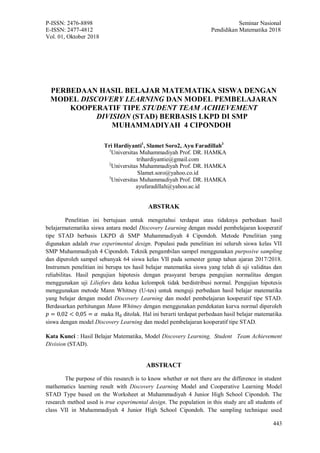 P-ISSN: 2476-8898 Seminar Nasional
E-ISSN: 2477-4812 Pendidikan Matematika 2018
Vol. 01, Oktober 2018
443
PERBEDAAN HASIL BELAJAR MATEMATIKA SISWA DENGAN
MODEL DISCOVERY LEARNING DAN MODEL PEMBELAJARAN
KOOPERATIF TIPE STUDENT TEAM ACHIEVEMENT
DIVISION (STAD) BERBASIS LKPD DI SMP
MUHAMMADIYAH 4 CIPONDOH
Tri Hardiyanti1
, Slamet Soro2, Ayu Faradillah3
1
Universitas Muhammadiyah Prof. DR. HAMKA
trihardiyantie@gmail.com
2
Universitas Muhammadiyah Prof. DR. HAMKA
Slamet.soro@yahoo.co.id
3
Universitas Muhammadiyah Prof. DR. HAMKA
ayufaradillah@yahoo.ac.id
ABSTRAK
Penelitian ini bertujuan untuk mengetahui terdapat atau tidaknya perbedaan hasil
belajarmatematika siswa antara model Discovery Learning dengan model pembelajaran kooperatif
tipe STAD berbasis LKPD di SMP Muhammadiyah 4 Cipondoh. Metode Penelitian yang
digunakan adalah true experimental design. Populasi pada penelitian ini seluruh siswa kelas VII
SMP Muhammadiyah 4 Cipondoh. Teknik pengambilan sampel menggunakan purposive sampling
dan diperoleh sampel sebanyak 64 siswa kelas VII pada semester genap tahun ajaran 2017/2018.
Instrumen penelitian ini berupa tes hasil belajar matematika siswa yang telah di uji validitas dan
reliabilitas. Hasil pengujian hipotesis dengan prasyarat berupa pengujian normalitas dengan
menggunakan uji Liliefors data kedua kelompok tidak berdistribusi normal. Pengujian hipotesis
menggunakan metode Mann Whitney (U-tes) untuk menguji perbedaan hasil belajar matematika
yang belajar dengan model Discovery Learning dan model pembelajaran kooperatif tipe STAD.
Berdasarkan perhitungan Mann Whitney dengan menggunakan pendekatan kurva normal diperoleh
𝑝 = 0,02 < 0,05 = 𝛼 maka H0 ditolak. Hal ini berarti terdapat perbedaan hasil belajar matematika
siswa dengan model Discovery Learning dan model pembelajaran kooperatif tipe STAD.
Kata Kunci : Hasil Belajar Matematika, Model Discovery Learning, Student Team Achievement
Division (STAD).
ABSTRACT
The purpose of this research is to know whether or not there are the difference in student
mathematics learning result with Discovery Learning Model and Cooperative Learning Model
STAD Type based on the Worksheet at Muhammadiyah 4 Junior High School Cipondoh. The
research method used is true experimental design. The population in this study are all students of
class VII in Muhammadiyah 4 Junior High School Cipondoh. The sampling technique used
 