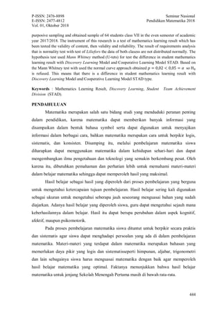 P-ISSN: 2476-8898 Seminar Nasional
E-ISSN: 2477-4812 Pendidikan Matematika 2018
Vol. 01, Oktober 2018
444
purposive sampling and obtained sample of 64 students class VII in the even semester of academic
year 2017/2018. The instrument of this research is a test of mathematics learning result which has
been tested the validity of content, then validity and reliability. The result of requirements analysis
that is normality test with test of Liliefors the data of both clasess are not distributed normally. The
hypothesis test used Mann Whitney method (U-tets) for test the difference in student mathematics
learning result with Discovery Learning Model and Cooperative Learning Model STAD. Based on
the Mann Whitney test with used the normal curve approach obtained 𝑝 = 0,02 < 0,05 = 𝛼 so H0
is refused. This means that there is a difference in student mathematics learning result with
Discovery Learning Model and Cooperative Learning Model STAD type.
Keywords : Mathematics Learning Result, Discovery Learning, Student Team Achievement
Division (STAD).
PENDAHULUAN
Matematika merupakan salah satu bidang studi yang menduduki peranan penting
dalam pendidikan, karena matematika dapat memberikan banyak informasi yang
disampaikan dalam bentuk bahasa symbol serta dapat digunakan untuk menyajikan
informasi dalam berbagai cara, bahkan matematika merupakan cara untuk berpikir logis,
sistematis, dan konsisten. Disamping itu, melalui pembelajaran matematika siswa
diharapkan dapat menggunakan matematika dalam kehidupan sehari-hari dan dapat
mengembangkan ilmu pengetahuan dan teknologi yang semakin berkembang pesat. Oleh
karena itu, dibutuhkan pemahaman dan perhatian lebih untuk memahami materi-materi
dalam belajar matematika sehingga dapat memperoleh hasil yang maksimal.
Hasil belajar sebagai hasil yang diperoleh dari proses pembelajaran yang berguna
untuk mengetahui ketercapaian tujuan pembelajaran. Hasil belajar sering kali digunakan
sebagai ukuran untuk mengetahui seberapa jauh seseorang menguasai bahan yang sudah
diajarkan. Adanya hasil belajar yang diperoleh siswa, guru dapat mengetahui sejauh mana
keberhasilannya dalam belajar. Hasil itu dapat berupa perubahan dalam aspek kognitif,
afektif, maupun psikomotorik.
Pada proses pembelajaran matematika siswa dituntut untuk berpikir secara praktis
dan sistematis agar siswa dapat menghadapi persoalan yang ada di dalam pembelajaran
matematika. Materi-materi yang terdapat dalam matematika merupakan bahasan yang
memerlukan daya pikir yang logis dan sistematisseperti himpunan, aljabar, trigonometri
dan lain sebagainya siswa harus menguasai matematika dengan baik agar memperoleh
hasil belajar matematika yang optimal. Faktanya menunjukkan bahwa hasil belajar
matematika untuk jenjang Sekolah Menengah Pertama masih di bawah rata-rata.
 