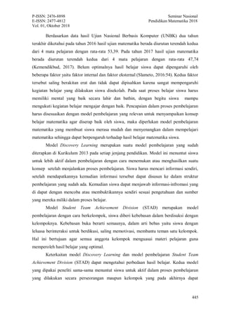 P-ISSN: 2476-8898 Seminar Nasional
E-ISSN: 2477-4812 Pendidikan Matematika 2018
Vol. 01, Oktober 2018
445
Berdasarkan data hasil Ujian Nasional Berbasis Komputer (UNBK) dua tahun
terakhir diketahui pada tahun 2016 hasil ujian matematika berada diurutan terendah kedua
dari 4 mata pelajaran dengan rata-rata 53,39. Pada tahun 2017 hasil ujian matematika
berada diurutan terendah kedua dari 4 mata pelajaran dengan rata-rata 47,74
(Kemendikbud, 2017). Belum optimalnya hasil belajar siswa dapat dipengaruhi oleh
beberapa faktor yaitu faktor internal dan faktor eksternal (Slameto, 2016:54). Kedua faktor
tersebut saling berakitan erat dan tidak dapat dipisahkan karena sangat mempengaruhi
kegiatan belajar yang dilakukan siswa disekolah. Pada saat proses belajar siswa harus
memiliki mental yang baik secara lahir dan bathin, dengan begitu siswa mampu
mengukuti kegiatan belajar mengajar dengan baik. Pencapaian dalam proses pembelajaran
harus disesuaikan dengan model pembelajaran yang relevan untuk menyampaikan konsep
belajar matematika agar diserap baik oleh siswa, maka diperlukan model pembelajaran
matematika yang membuat siswa merasa mudah dan menyenangkan dalam mempelajari
matematika sehingga dapat berpengaruh terhadap hasil belajar matematika siswa.
Model Discovery Learning merupakan suatu model pembelajaran yang sudah
diterapkan di Kurikulum 2013 pada setiap jenjang pendidikan. Model ini menuntut siswa
untuk lebih aktif dalam pembelajaran dengan cara menemukan atau menghasilkan suatu
konsep setelah menjalankan proses pembelajaran. Siswa harus mencari informasi sendiri,
setelah mendapatkannya kemudian informasi tersebut dapat disusun ke dalam struktur
pembelajaran yang sudah ada. Kemudian siswa dapat menjawab informasi-infromasi yang
di dapat dengan mencoba atau membuktikannya sendiri sesuai pengetahuan dan sumber
yang mereka miliki dalam proses belajar.
Model Student Team Achievement Division (STAD) merupakan model
pembelajaran dengan cara berkelompok, siswa diberi kebebasan dalam berdisuksi dengan
kelompoknya. Kebebasan buka berarti semaunya, dalam arti bebas yaitu siswa dengan
leluasa berinteraksi untuk berdikusi, saling memotivasi, membantu teman satu kelompok.
Hal ini bertujuan agar semua anggota kelompok menguasai materi pelajaran guna
memperoleh hasil belajar yang optimal.
Keterkaitan model Discovery Learning dan model pembelajaran Student Team
Achievement Division (STAD) dapat mengetahui perbedaan hasil belajar. Kedua model
yang dipakai peneliti sama-sama menuntut siswa untuk aktif dalam proses pembelajaran
yang dilakukan secara perseorangan maupun kelompok yang pada akhirnya dapat
 