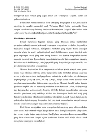 P-ISSN: 2476-8898 Seminar Nasional
E-ISSN: 2477-4812 Pendidikan Matematika 2018
Vol. 01, Oktober 2018
446
memperoleh hasil belajar yang dapat dilihat dari kemampuan kognitif, afektif dan
psikomotorik siswa.
Berdasarkan permasalahan dan fakta-fakta yang diungkapkan di atas, maka dalam
penelitian ini peneliti mengambil judul “Perbedaan Hasil Belajar Matematika Siswa
dengan Model Discovery Learning dan Model Pembelajaran Koopertif Tipe Student Team
Achievement Division (STAD) Berbasis Lembar Kerja Peserta Didik (LKPD).”
Hasil Belajar Matematika
Belajar merupakan kegiatan manusia yang dilakukan untuk mendapatkan
perubahan pada diri manusia baik untuk kemampuan pengetahuan, perubahan tingkah laku,
kecakapan maupun kebiasaan. Terciptanya perubahan yang terjadi dalam kehidupan
manusia belajar itu sendiri meliputi seluruh aspek kehidupannya, seperti interaksi sosial
pada lingkungan sekitar yang dapat saling memiliki rasa hormat menghormati sesama
manusia, ekonomi yang dengan belajar manusia dapat memberikan pendapat dan mengatur
kebutuhan untuk kehidupannya, atau juga politik yang dengan belajar dapat memiliki rasa
jiwa kepemimpinan dalam kehidupannya.
Menurut Surya dalam Idris mengemukakan bahwa belajar sebagai suatu proses
usaha yang dilakukan individu untuk memperoleh suatu perubahan prilaku yang baru
secara keseluruhan sebagai hasil pengalaman individu itu sendiri dalam interaksi dengan
lingkungannya (Meity H. Idris, 2015:4). Artinya, belajar adalah usaha manusia untuk
membuat perubahan dalam dirinya secara menyeluruh. Menurut Hamalik dalam Susanto
perubahan tingkah laku ini mencakup perubahan dalam kebiasaan (habit), sikap (afektif),
dan keterampilan (psikomotorik) (Susanto, 2013:4). Belajar mengakibatkan seseorang
memiliki perubahan yang setidaknya terukur dari kemampuan intelektual orang yang
belajar, baik atas dasar tidak tahu menjadi tahu, tidak paham menjadi paham. Perubahan itu
pula terukur dari sikap yang diwujudkan dari yang tidak mampu berbuat menjadi mampu
menilai sesuatu sesuai dengan tingkah laku dan cara menyikapinya.
Hasil berarti menujukkan suatu pencapaian dari seseorang yang telah melakukan
suatu usaha. Bila dikaitkan dengan belajar berarti hasil menujukkan sesuatu yang dicapai
dari proses belajar dalam waktu tertentu. Hasil belajar merupakan kompenen pendidikan
yang harus disesuaikan dengan tujuan pendidikan, karena hasil belajar diukur untuk
mengetahui tercapainya proses belajar.
 
