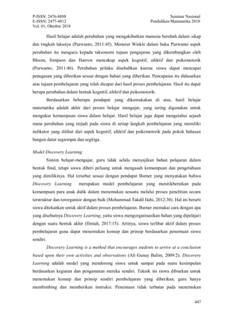 P-ISSN: 2476-8898 Seminar Nasional
E-ISSN: 2477-4812 Pendidikan Matematika 2018
Vol. 01, Oktober 2018
447
Hasil belajar adalah perubahan yang mengakibatkan manusia berubah dalam sikap
dan tingkah lakunya (Purwanto, 2011:45). Menurut Winkle dalam buku Purwanto aspek
perubahan itu mengacu kepada taksonomi tujuan pengajaran yang dikembangkan oleh
Bloom, Simpson dan Harrow mencakup aspek kognitif, afektif dan psikomotorik
(Purwanto, 2011:46). Perubahan prilaku disebabkan karena siswa dapat mencapai
penugasan yang diberikan sesuai dengan bahan yang diberikan. Pencapaian itu didasarkan
atas tujuan pembelajaran yang telah dicapai dari hasil proses pembelajaran. Hasil itu dapat
berupa perubahan dalam bentuk kognitif, afektif dan psikomotorik.
Berdasarkan beberapa pendapat yang dikemukakan di atas, hasil belajar
matematika adalah akhir dari proses belajar mengajar, yang sering digunakan untuk
mengukur kemampuan siswa dalam belajar. Hasil belajar juga dapat mengetahui sejauh
mana perubahan yang terjadi pada siswa di setiap langkah pembelajaran yang memiliki
indikator yang dilihat dari aspek kognitif, afektif dan psikomotorik pada pokok bahasan
bangun datar segiempat dan segitiga.
Model Discovery Learning
Sistem belajar-mengajar, guru tidak selalu menyajikan bahan pelajaran dalam
bentuk final, tetapi siswa diberi peluang untuk mengasah kemampuan dan pengetahuan
yang dimilikinya. Hal tersebut sesuai dengan pendapat Burner yang menyatakan bahwa
Discovery Learning merupakan model pembelajaran yang menitikberatkan pada
kemampuan para anak didik dalam menemukan sesuatu melalui proses penelitian secara
terstruktur dan terorganisir dengan baik (Mohammad Takdil Ilahi, 2012:30). Hal ini berarti
siswa ditekankan untuk aktif dalam proses pembelajaran. Burner memakai cara dengan apa
yang disebutnya Discovery Learning, yaitu siswa mengorganisasikan bahan yang dipelajari
dengan suatu bentuk akhir (Ilmiah, 2017:15). Artinya, siswa terlibat aktif dalam proses
pembelajaran guna dapat menemukan konsep dan prinsip berdasarkan penemuan siswa
sendiri.
Discovery Learning is a method that encourages students to arrive at a conclusion
based upon their own activities and observations (Ali Gunay Balim, 2009:2). Discovery
Learning adalah model yang mendorong siswa untuk sampai pada suatu kesimpulan
berdasarkan kegiatan dan pengamatan mereka sendiri. Teknik ini siswa dibiarkan untuk
menemukan konsep dan prinsip sendiri pembelajaran yang diberikan, guru hanya
membimbing dan memberikan instruksi. Penemuan tidak terbatas pada menemukan
 