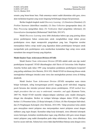 P-ISSN: 2476-8898 Seminar Nasional
E-ISSN: 2477-4812 Pendidikan Matematika 2018
Vol. 01, Oktober 2018
448
sesuatu yang benar-benar baru. Pada umumnya materi sudah ditentukan oleh guru, siswa
akan melakukan kegiatan yang secara langsung berhubungan dengan hal penemuan.
Berikut langkah-langkah model Discovery Learning : (1) Simulation (Simulasi); (2)
Problem Statement (identifikasi masalah); (3) Data Collection (pengumpulan data); (4)
Data Processing (pengolahan data); (5) Verification (hasil pengolahan informasi); (6)
Generalization (kesimpulan) (Mohammad Takdil Ilahi, 2012:87).
Model Discovery Learning siswa lebih ditekankan bahwa apa yang penting dalam
proses pembelajaran bukan semata-mata untuk menghafalkan tetapi dalam proses
pembelajaran siswa dapat memperoleh pengetahuan yang luas. Pengertian tersebut
menunjukkan bahwa setiap model yang digunakan dalam pembelajaran bertujuan untuk
memperbaiki pola pembelajaran serta memberikan kemudahan bagi setiap siswa untuk
memahami dan mengerti konsep yang diajarkan.
Model Student Team Achievement Division (STAD)
Model Student Team Achievement Division (STAD) adalah salah satu tipe model
pembelajaran kooperatif. STAD dikembangkan oleh Slavin di Universitas John Hopkins
Amerika Serikat pada tahun 1995 yang merupakan pendekatan pembelajaran kooperatif
yang paling sederhana (Aris Shoimin, 2014:185). Model STAD ini dirancang khusus untuk
meningkatkan hubungan interaksi antar siswa dan meningkatkan prestasi siswa di bidang
akademik.
Model Student Team Achievement Division (STAD) merupakan suatu sistem
belajar kelompok, saling ketergantungan positif, tanggung jawab individual, tanggung
jawab bersama dan interaksi personal dalam proses pembelajaran. STAD method have
simple procedures that are easy to understand, remember, and apply (Kamuran Tarim,
2007:78). Model STAD memiliki tahapan-tahapan sederhana yaitu mudah dimengerti,
diingat dan diterapkan. Berikut ini terdapat beberapa tahapan dalam STAD, sebagai
berikut: (1) Presentasi kelas; (2) Kerja kelompok; (3) Kuis; (4) Skor Kemajuan Individual;
dan (5) Penghargaan Kelompok (Aris Shoimin, 2014:189). Tahap presentasi kelas adalah
guru menyajikan materi pelajaran atau menyampaikan materi pelajaran sesuai dengan
indikator yang ingin dicapai. Kemudian tahap kerja kelompok, siswa dibentuk kelompok
secara heterogen, kemudian mendiskusikan tugas yang diberikan oleh guru sesuai dengan
materi pelajaran yang sudah disampaikan pada tahap sebelumnya. Kuis, siswa diberikan
kuis/tes secara individu. Selama kuis siswa tidak diperbolehkan bekerja sama dengan siswa
 