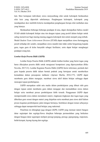 P-ISSN: 2476-8898 Seminar Nasional
E-ISSN: 2477-4812 Pendidikan Matematika 2018
Vol. 01, Oktober 2018
449
lain. Skor kemajuan individual, siswa menyumbang nilai untuk kelompok berdasarkan
nilai kuis yang diperoleh sebelumnya. Penghargaan kelompok, kelompok yang
mendapatkan skor melebihi kriteria mendapatkan penghargaan berupa nilai tambahan atau
yang lainnya.
Berdasarkan beberapa beberapa pendapat di atas, dapat disimpulkan bahwa model
STAD adalah kelompok belajar atau tim dengan tujuan yang positif dalam belajar untuk
saling memotivasi bagi masing-masing anggota kelompok lain untuk menjadi yang terbaik.
Model Student Team Achievement Division (STAD) dapat menjadikan siswa bertanggung
jawab terhadap diri sendiri, menjadikan siswa mandiri dan tidak selalu bergantung kepada
guru, tugas guru di kelas hanyalah sebagai fasilitator, serta dapat belajar menghargai
pendapat orang lain.
Lembar Kerja Peserta Didik (LKPD)
Lembar Kerja Peserta Didik (LKPD) adalah lembar-lembar yang berisi tugas yang
harus dikerjakan peserta didik untuk menguasai kompetensi yang dipersyaratkan (Rika
Novelia, 2017:21). Lembar Kegiatan Peserta Didik (LKPD) berisi informasi, perintah dari
guru kepada peserta didik dalam bentuk praktek yang bertujuan untuk memberikan
kemudahan dalam pencapaian indikator (Apriani Murlin, 2016:177). LKPD dapat
membantu guru dalam mengajar, membuat siswa aktif dalam belajar sehingga dapat
mencapai tujuan pembelajaran.
LKPD merupakan salah satu media dalam pembelajaran yang dibuat oleh guru
dengan tujuan untuk membantu guru dalam mengajar dan memudahkan siswa dalam
belajar serta membuat proses pembelajaran lebih terarah. Penggunaan LKPD dapat
mempermudah siswa dalam memahami materi, ringkasan-ringkasan dan tugas-tugas yang
diberikan guru sesuai dengan materi yang diajarkan serta membuat para siswa aktif dalam
proses kegiatan pembelajaran yakni dengan bertanya, berdiskusi dengan teman sebayanya
sehingga dapat memperoleh hasil belajar yang maksimal.
Penelitian ini dilengkapi juga dengan LKPD, LKPD yang memuat materi bangun
datar segiempat dan segitiga.Siswa disajikan beberapa permasalahan yang berkaitan
dengan bangun datar segiempat meliputi persegi panjang, persegi, jajargenjang, trapesium,
belah ketupat, layang-layang dan segitiga.
 