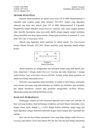 P-ISSN: 2476-8898 Seminar Nasional
E-ISSN: 2477-4812 Pendidikan Matematika 2018
Vol. 01, Oktober 2018
450
METODE PENELITIAN
Populasi dalam penelitian ini adalah siswa kelas VII di SMP Muhammadiyah 4
Cipondoh pada semester genap tahun pelajaran 2017/2018. Sampel yang digunakan
sebanyak dua kelas dari seluruh kelas VII di SMP Muhammadiyah 4 Cipondoh.
Pengambilan sampel dilakukan secara purposive sampling, yaitu semua anggota populasi
tidak memiliki kesempatan yang sama untuk dipilih sebagai anggota sampel melainkan
adanya pemilihan atas dasar tujuan tertentu. Sampel pada penelitian ini sebanyak 31 siswa
kelas VII-C dan 33 siswa kelas VII-D.
Metode yang digunakan dalam penelitian ini adalah metode True Experimental
Design (Hamid Darmadi, 2011:203). Desain penelitian yang digunakan adalah sebagai
berikut.
Desain penelitian ini menggunakan dua kelompok sampel yang telah dipilih yaitu
kelas eksperimen 1 dengan model Discovery Learning dan kelas eksperimen 2 dengan
model Student Team achievement division (STAD). Variabel terikat dalam penelitian ini
adalah hasil belajar matematika siswa.
Instrumen yang digunakan dalam penelitian ini adalah tes hasil belajar matematika
siswa berupa soal uraian yang telah dilakukan uji validitas, uji reliabilitas, daya pembeda,
dan tingkat kkesukaran. Analisis data penelitian menggunakan uji-Mann Whitney,
dikarenakan kedua data tidak berdistirbusi normal.
HASIL DAN PEMBAHASAN
Perhitungan validitas uji coba instrument diperoleh hasil 8 butir soal valid dari 10
butir soal yang diujikan. Hasil perhitungan reliabilitas soal hasil belajar matematika siswa
dengan rumus Alpha, didapat 𝑟11 = 1,013 dengan kriteria reliabilitas sangat tinggi dan
layak digunakan sebagai instrument penelitian dengan materi bangun datar segiempat dan
segitiga.
Skor rata-rata hasil belajar matematika siswa yang diajar dengan model Discovery
Learning yaitu sebesar 12,655 atau sebesar 50% dan skor rata-rata hasil belajar matematika
Gambar 3
Desain Penelitian
R
R
O1
O2
X
 