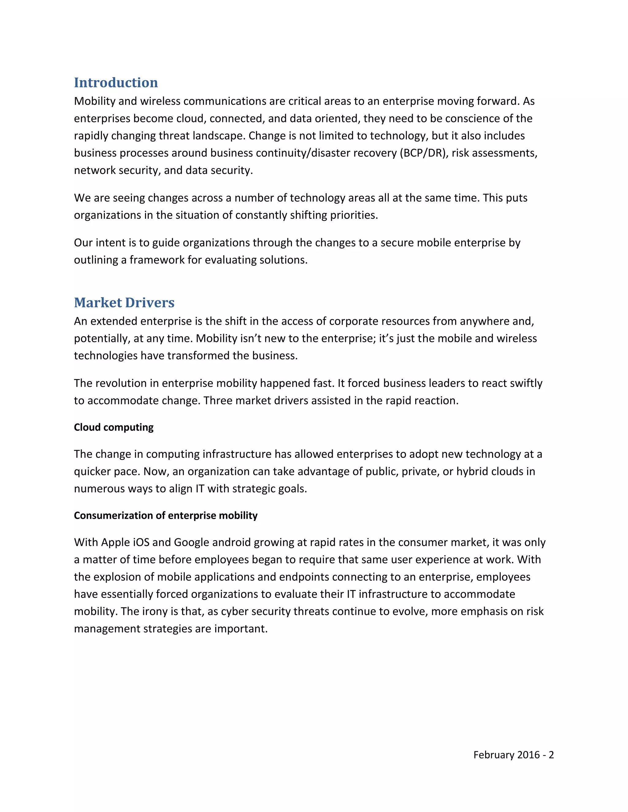 February 2016 - 2
Introduction
Mobility and wireless communications are critical areas to an enterprise moving forward. As
enterprises become cloud, connected, and data oriented, they need to be conscience of the
rapidly changing threat landscape. Change is not limited to technology, but it also includes
business processes around business continuity/disaster recovery (BCP/DR), risk assessments,
network security, and data security.
We are seeing changes across a number of technology areas all at the same time. This puts
organizations in the situation of constantly shifting priorities.
Our intent is to guide organizations through the changes to a secure mobile enterprise by
outlining a framework for evaluating solutions.
Market Drivers
An extended enterprise is the shift in the access of corporate resources from anywhere and,
potentially, at any time. Mobility isn’t new to the enterprise; it’s just the mobile and wireless
technologies have transformed the business.
The revolution in enterprise mobility happened fast. It forced business leaders to react swiftly
to accommodate change. Three market drivers assisted in the rapid reaction.
Cloud computing
The change in computing infrastructure has allowed enterprises to adopt new technology at a
quicker pace. Now, an organization can take advantage of public, private, or hybrid clouds in
numerous ways to align IT with strategic goals.
Consumerization of enterprise mobility
With Apple iOS and Google android growing at rapid rates in the consumer market, it was only
a matter of time before employees began to require that same user experience at work. With
the explosion of mobile applications and endpoints connecting to an enterprise, employees
have essentially forced organizations to evaluate their IT infrastructure to accommodate
mobility. The irony is that, as cyber security threats continue to evolve, more emphasis on risk
management strategies are important.
 