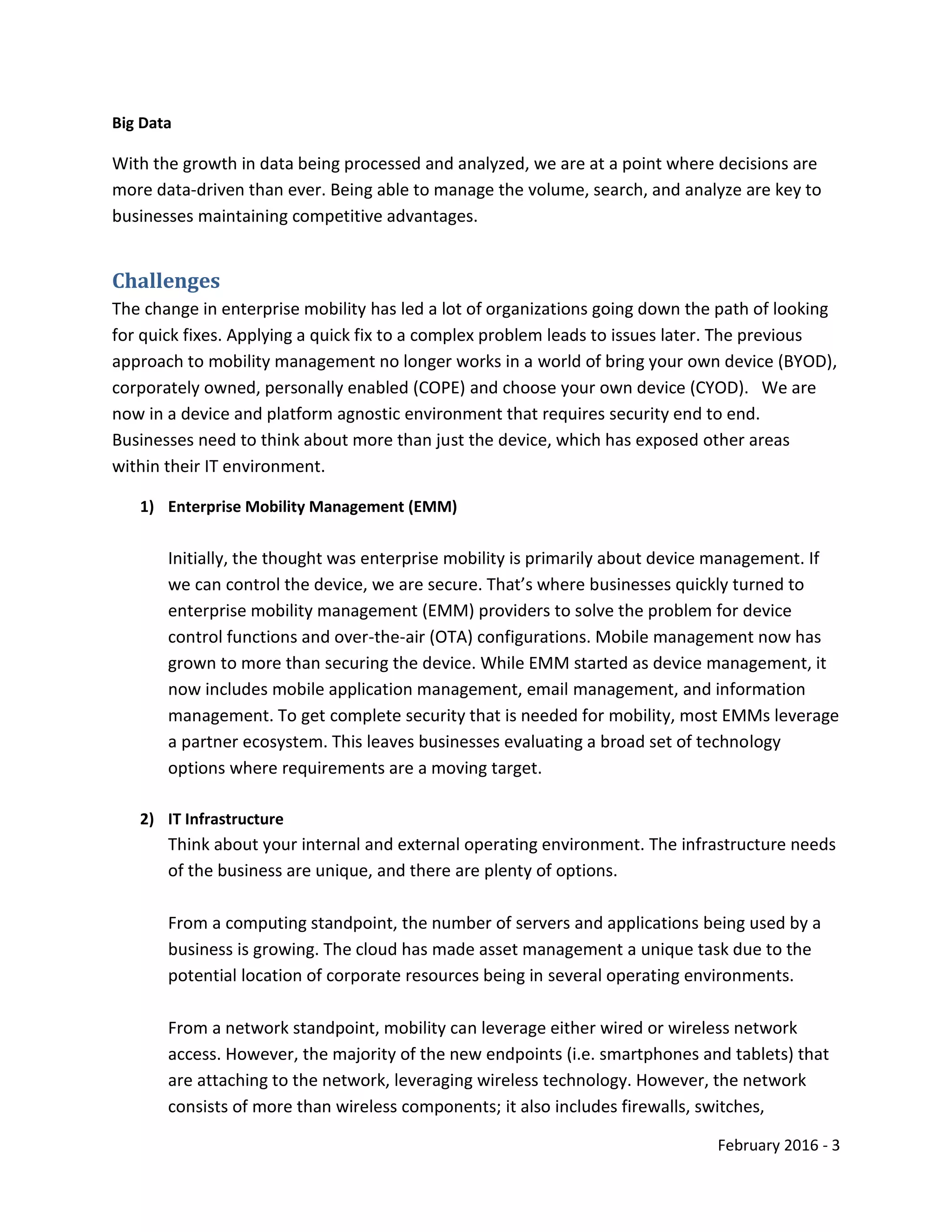 February 2016 - 3
Big Data
With the growth in data being processed and analyzed, we are at a point where decisions are
more data-driven than ever. Being able to manage the volume, search, and analyze are key to
businesses maintaining competitive advantages.
Challenges
The change in enterprise mobility has led a lot of organizations going down the path of looking
for quick fixes. Applying a quick fix to a complex problem leads to issues later. The previous
approach to mobility management no longer works in a world of bring your own device (BYOD),
corporately owned, personally enabled (COPE) and choose your own device (CYOD). We are
now in a device and platform agnostic environment that requires security end to end.
Businesses need to think about more than just the device, which has exposed other areas
within their IT environment.
1) Enterprise Mobility Management (EMM)
Initially, the thought was enterprise mobility is primarily about device management. If
we can control the device, we are secure. That’s where businesses quickly turned to
enterprise mobility management (EMM) providers to solve the problem for device
control functions and over-the-air (OTA) configurations. Mobile management now has
grown to more than securing the device. While EMM started as device management, it
now includes mobile application management, email management, and information
management. To get complete security that is needed for mobility, most EMMs leverage
a partner ecosystem. This leaves businesses evaluating a broad set of technology
options where requirements are a moving target.
2) IT Infrastructure
Think about your internal and external operating environment. The infrastructure needs
of the business are unique, and there are plenty of options.
From a computing standpoint, the number of servers and applications being used by a
business is growing. The cloud has made asset management a unique task due to the
potential location of corporate resources being in several operating environments.
From a network standpoint, mobility can leverage either wired or wireless network
access. However, the majority of the new endpoints (i.e. smartphones and tablets) that
are attaching to the network, leveraging wireless technology. However, the network
consists of more than wireless components; it also includes firewalls, switches,
 
