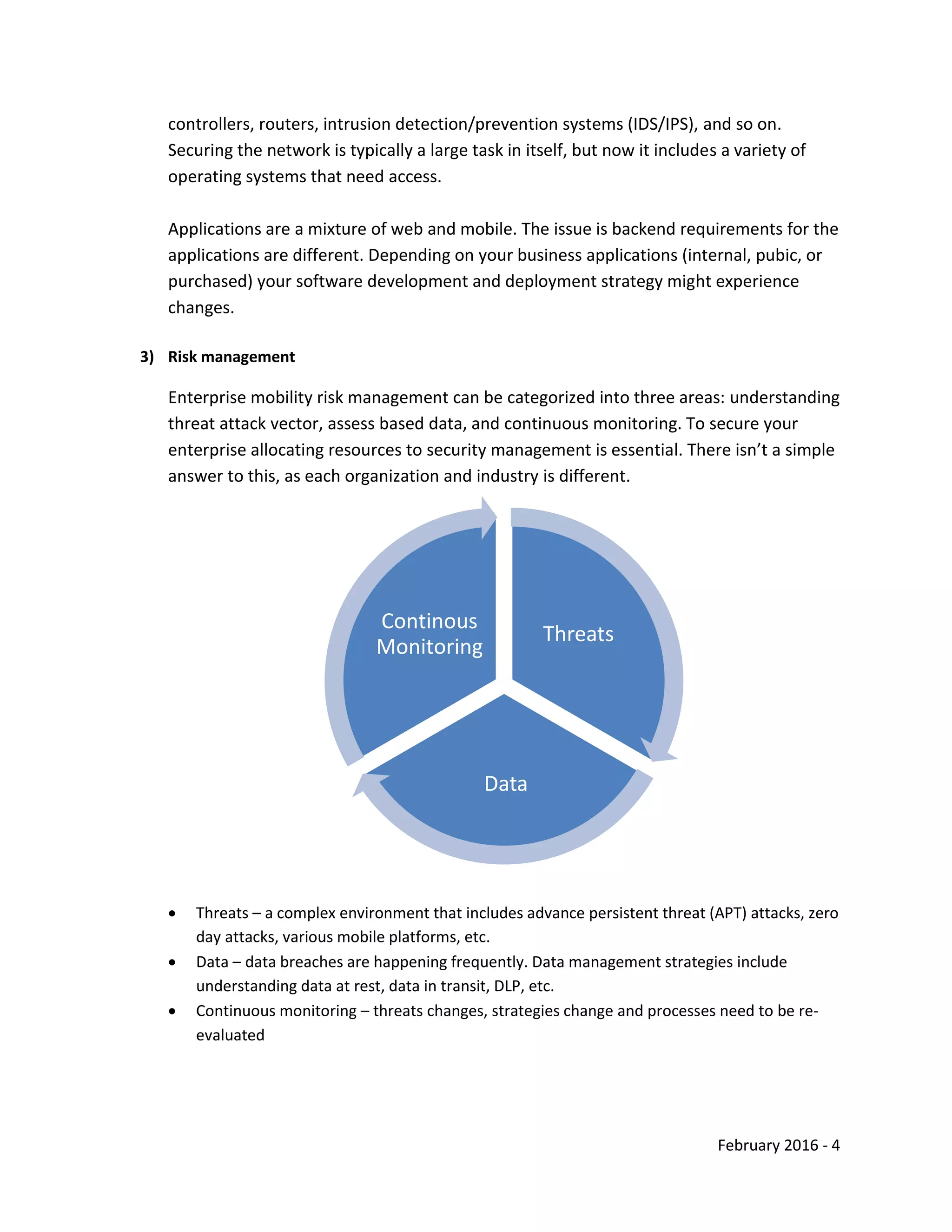 February 2016 - 4
controllers, routers, intrusion detection/prevention systems (IDS/IPS), and so on.
Securing the network is typically a large task in itself, but now it includes a variety of
operating systems that need access.
Applications are a mixture of web and mobile. The issue is backend requirements for the
applications are different. Depending on your business applications (internal, pubic, or
purchased) your software development and deployment strategy might experience
changes.
3) Risk management
Enterprise mobility risk management can be categorized into three areas: understanding
threat attack vector, assess based data, and continuous monitoring. To secure your
enterprise allocating resources to security management is essential. There isn’t a simple
answer to this, as each organization and industry is different.
 Threats – a complex environment that includes advance persistent threat (APT) attacks, zero
day attacks, various mobile platforms, etc.
 Data – data breaches are happening frequently. Data management strategies include
understanding data at rest, data in transit, DLP, etc.
 Continuous monitoring – threats changes, strategies change and processes need to be re-
evaluated
Threats
Data
Continous
Monitoring
 