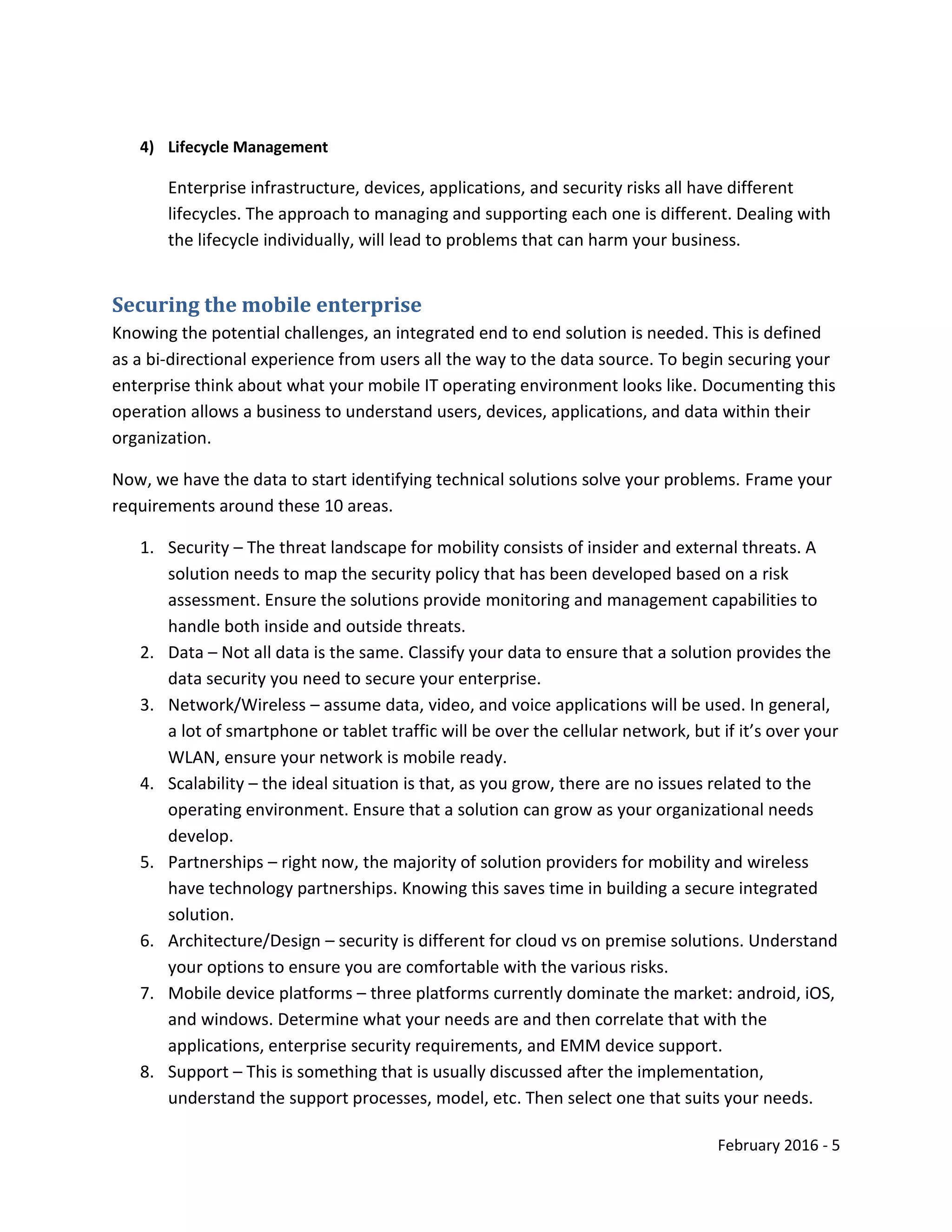 February 2016 - 5
4) Lifecycle Management
Enterprise infrastructure, devices, applications, and security risks all have different
lifecycles. The approach to managing and supporting each one is different. Dealing with
the lifecycle individually, will lead to problems that can harm your business.
Securing the mobile enterprise
Knowing the potential challenges, an integrated end to end solution is needed. This is defined
as a bi-directional experience from users all the way to the data source. To begin securing your
enterprise think about what your mobile IT operating environment looks like. Documenting this
operation allows a business to understand users, devices, applications, and data within their
organization.
Now, we have the data to start identifying technical solutions solve your problems. Frame your
requirements around these 10 areas.
1. Security – The threat landscape for mobility consists of insider and external threats. A
solution needs to map the security policy that has been developed based on a risk
assessment. Ensure the solutions provide monitoring and management capabilities to
handle both inside and outside threats.
2. Data – Not all data is the same. Classify your data to ensure that a solution provides the
data security you need to secure your enterprise.
3. Network/Wireless – assume data, video, and voice applications will be used. In general,
a lot of smartphone or tablet traffic will be over the cellular network, but if it’s over your
WLAN, ensure your network is mobile ready.
4. Scalability – the ideal situation is that, as you grow, there are no issues related to the
operating environment. Ensure that a solution can grow as your organizational needs
develop.
5. Partnerships – right now, the majority of solution providers for mobility and wireless
have technology partnerships. Knowing this saves time in building a secure integrated
solution.
6. Architecture/Design – security is different for cloud vs on premise solutions. Understand
your options to ensure you are comfortable with the various risks.
7. Mobile device platforms – three platforms currently dominate the market: android, iOS,
and windows. Determine what your needs are and then correlate that with the
applications, enterprise security requirements, and EMM device support.
8. Support – This is something that is usually discussed after the implementation,
understand the support processes, model, etc. Then select one that suits your needs.
 