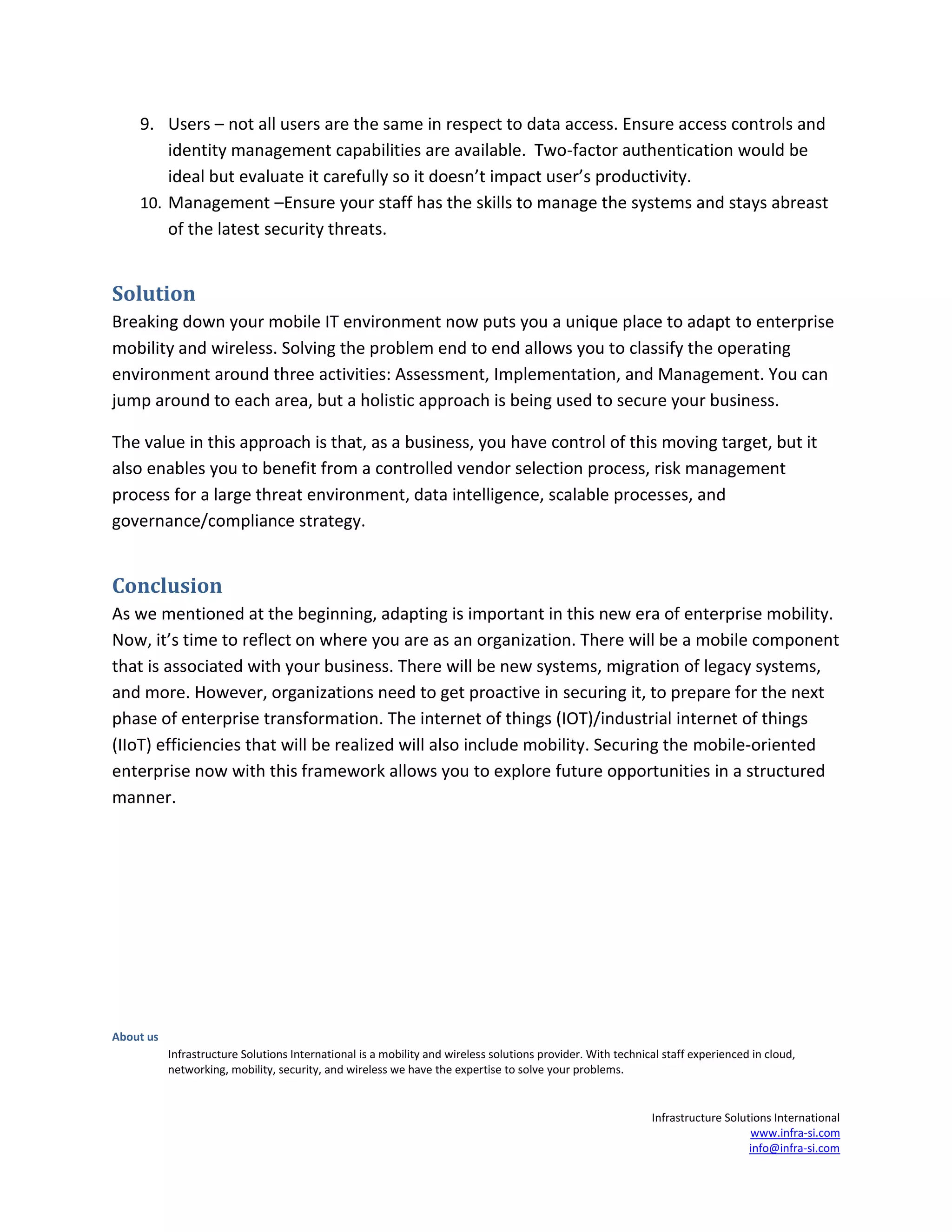 About us
Infrastructure Solutions International is a mobility and wireless solutions provider. With technical staff experienced in cloud,
networking, mobility, security, and wireless we have the expertise to solve your problems.
Infrastructure Solutions International
www.infra-si.com
info@infra-si.com
9. Users – not all users are the same in respect to data access. Ensure access controls and
identity management capabilities are available. Two-factor authentication would be
ideal but evaluate it carefully so it doesn’t impact user’s productivity.
10. Management –Ensure your staff has the skills to manage the systems and stays abreast
of the latest security threats.
Solution
Breaking down your mobile IT environment now puts you a unique place to adapt to enterprise
mobility and wireless. Solving the problem end to end allows you to classify the operating
environment around three activities: Assessment, Implementation, and Management. You can
jump around to each area, but a holistic approach is being used to secure your business.
The value in this approach is that, as a business, you have control of this moving target, but it
also enables you to benefit from a controlled vendor selection process, risk management
process for a large threat environment, data intelligence, scalable processes, and
governance/compliance strategy.
Conclusion
As we mentioned at the beginning, adapting is important in this new era of enterprise mobility.
Now, it’s time to reflect on where you are as an organization. There will be a mobile component
that is associated with your business. There will be new systems, migration of legacy systems,
and more. However, organizations need to get proactive in securing it, to prepare for the next
phase of enterprise transformation. The internet of things (IOT)/industrial internet of things
(IIoT) efficiencies that will be realized will also include mobility. Securing the mobile-oriented
enterprise now with this framework allows you to explore future opportunities in a structured
manner.
 