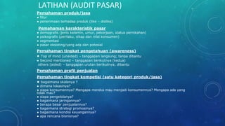 LATIHAN (AUDIT PASAR)
Pemahaman produk/jasa
● fitur
● penerimaan terhadap produk (like – dislike)
Pemahaman karakteristik pasar
● demografis (jenis kelamin, umur, pekerjaan, status pernikahan)
● psikografis (perilaku, sikap dan nilai konsumen)
● segmentasi
● pasar eksisting/yang ada dan potesial
Pemahaman tingkat pengetahuan (awareness)
● Top of mind (unaided) – tanggapan langsung; tanpa dibantu
● Second mentioned – tanggapan berikutnya (kedua)
others (aided) – tanggapan urutan berikutnya; dibantu
Pemahaman profil penjualan
Pemahaman tingkat kompetisi (satu kategori produk/jasa)
● bagaimana skalanya ?
● dimana lokasinya?
● siapa konsumennya? Mengapa mereka mau menjadi konsumennya? Mengapa ada yang
tidak mau?
● siapa pengelolanya?
● bagaimana jaringannya?
● berapa besar penjualannya?
● bagaimana strategi promosinya?
● bagaimana kondisi keuangannya?
● apa rencana bisnisnya?
 