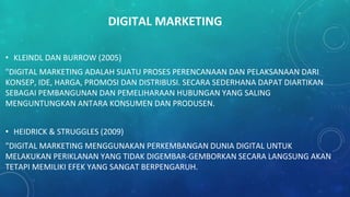 DIGITAL MARKETING
• KLEINDL DAN BURROW (2005)
"DIGITAL MARKETING ADALAH SUATU PROSES PERENCANAAN DAN PELAKSANAAN DARI
KONSEP, IDE, HARGA, PROMOSI DAN DISTRIBUSI. SECARA SEDERHANA DAPAT DIARTIKAN
SEBAGAI PEMBANGUNAN DAN PEMELIHARAAN HUBUNGAN YANG SALING
MENGUNTUNGKAN ANTARA KONSUMEN DAN PRODUSEN.
• HEIDRICK & STRUGGLES (2009)
"DIGITAL MARKETING MENGGUNAKAN PERKEMBANGAN DUNIA DIGITAL UNTUK
MELAKUKAN PERIKLANAN YANG TIDAK DIGEMBAR-GEMBORKAN SECARA LANGSUNG AKAN
TETAPI MEMILIKI EFEK YANG SANGAT BERPENGARUH.
 