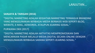 LANJUTAN…
SANJAYA & TARIGAN (2016)
"DIGITAL MARKETING ADALAH KEGIATAN MARKETING TERMASUK BRANDING
YANG MENGGUNAKAN BERBAGAI MEDIA BERBASIS WEB SEPERTI BLOG,
WEBSITE, E-MAIL, ADWORDS, ATAUPUN JEJARING SOSIAL.”
PURWANA DKK (2017)
“DIGITAL MARKETING ADALAH AKTIVITAS MEMPROMOSIKAN DAN
MENCARIKAN PASAR MELALUI MEDIA DIGITAL SECARA ONLINE DENGAN
MENGGUNAKAN BERBAGAI SARANA SEPERTI JEJARING SOSIAL.”
 