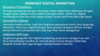 MANFAAT DIGITAL MARKETING
Kecepatan Penyebaran.
Strategi pemasaran dengan memakai media digital bisa dilakukan dengan
sangat cepat, bahkan hanya dalam hitungan detik. Selain itu, digital
marketing ini pun bisa atau dapat diukur secara real-time dan juga tepat.
Kemudahan evaluasi.
memakai media online, hasil dari kegiatan pemasaran tentu bisa langsung
diketahui. Informasi seperti berapa lama produk tersebut dilihat, berapa
persen konversi penjualan dari tiap-tiap iklan serta sebagainya.
Jangkauan lebih luas.
Jangkauan geografis dari digital marketing yang tentu sanagat luas dan
bisa menyebarkan produk ke seluruh dunia hanya dengan beberapa
langkah mudah dan juga dengan memanfaatkan internet.
 