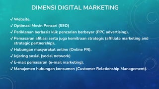 DIMENSI DIGITAL MARKETING
✔Website.
✔Optimasi Mesin Pencari (SEO)
✔Periklanan berbasis klik pencarian berbayar (PPC advertising).
✔Pemasaran afiliasi serta juga kemitraan strategis (affiliate marketing and
strategic partnership).
✔Hubungan masyarakat online (Online PR).
✔Jejaring sosial (social network)
✔E-mail pemasaran (e-mail marketing).
✔Manajemen hubungan konsumen (Customer Relationship Management).
 